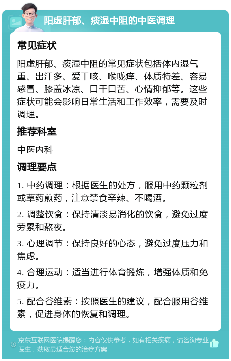 阳虚肝郁、痰湿中阻的中医调理 常见症状 阳虚肝郁、痰湿中阻的常见症状包括体内湿气重、出汗多、爱干咳、喉咙痒、体质特差、容易感冒、膝盖冰凉、口干口苦、心情抑郁等。这些症状可能会影响日常生活和工作效率，需要及时调理。 推荐科室 中医内科 调理要点 1. 中药调理：根据医生的处方，服用中药颗粒剂或草药煎药，注意禁食辛辣、不喝酒。 2. 调整饮食：保持清淡易消化的饮食，避免过度劳累和熬夜。 3. 心理调节：保持良好的心态，避免过度压力和焦虑。 4. 合理运动：适当进行体育锻炼，增强体质和免疫力。 5. 配合谷维素：按照医生的建议，配合服用谷维素，促进身体的恢复和调理。