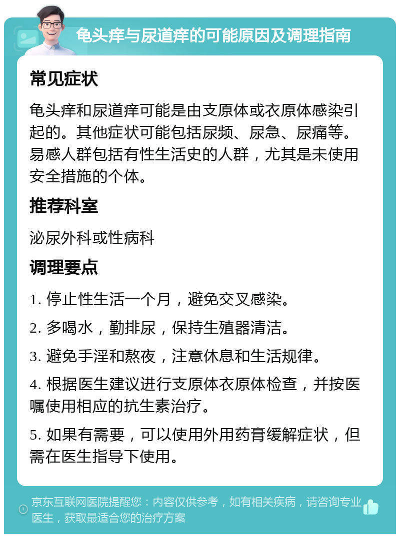 龟头痒与尿道痒的可能原因及调理指南 常见症状 龟头痒和尿道痒可能是由支原体或衣原体感染引起的。其他症状可能包括尿频、尿急、尿痛等。易感人群包括有性生活史的人群，尤其是未使用安全措施的个体。 推荐科室 泌尿外科或性病科 调理要点 1. 停止性生活一个月，避免交叉感染。 2. 多喝水，勤排尿，保持生殖器清洁。 3. 避免手淫和熬夜，注意休息和生活规律。 4. 根据医生建议进行支原体衣原体检查，并按医嘱使用相应的抗生素治疗。 5. 如果有需要，可以使用外用药膏缓解症状，但需在医生指导下使用。