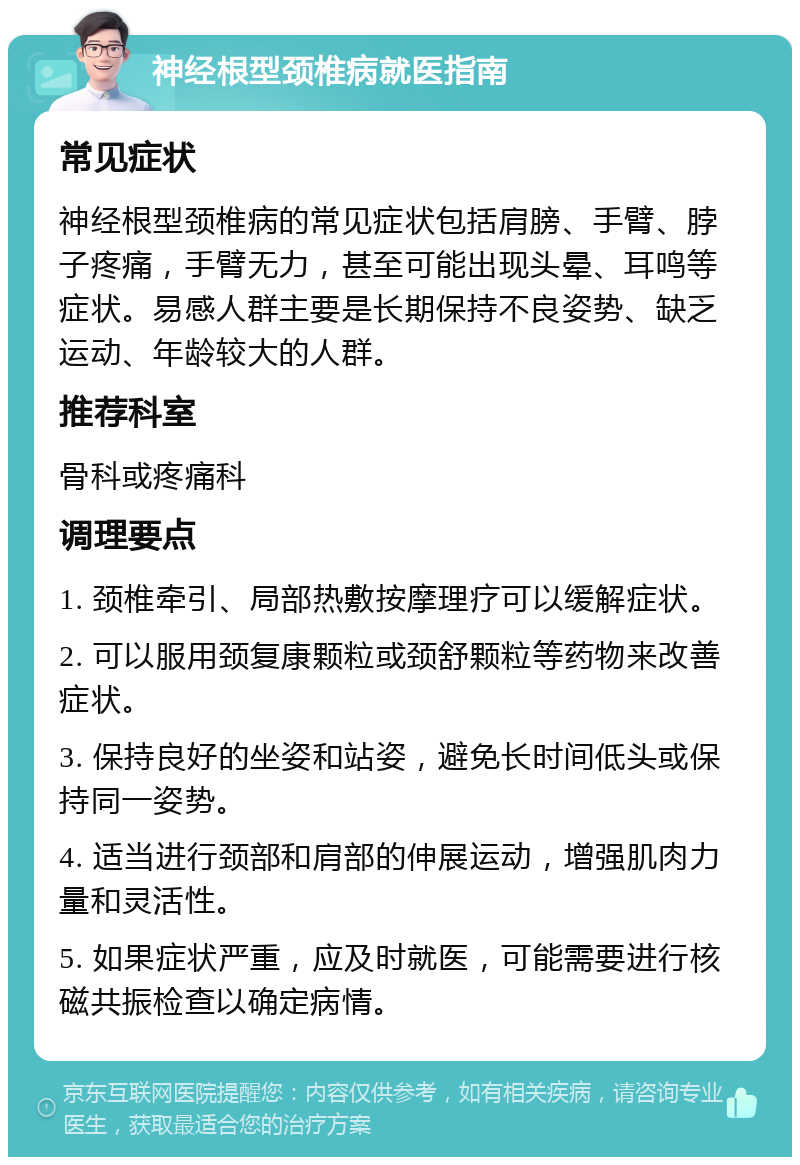 神经根型颈椎病就医指南 常见症状 神经根型颈椎病的常见症状包括肩膀、手臂、脖子疼痛，手臂无力，甚至可能出现头晕、耳鸣等症状。易感人群主要是长期保持不良姿势、缺乏运动、年龄较大的人群。 推荐科室 骨科或疼痛科 调理要点 1. 颈椎牵引、局部热敷按摩理疗可以缓解症状。 2. 可以服用颈复康颗粒或颈舒颗粒等药物来改善症状。 3. 保持良好的坐姿和站姿，避免长时间低头或保持同一姿势。 4. 适当进行颈部和肩部的伸展运动，增强肌肉力量和灵活性。 5. 如果症状严重，应及时就医，可能需要进行核磁共振检查以确定病情。