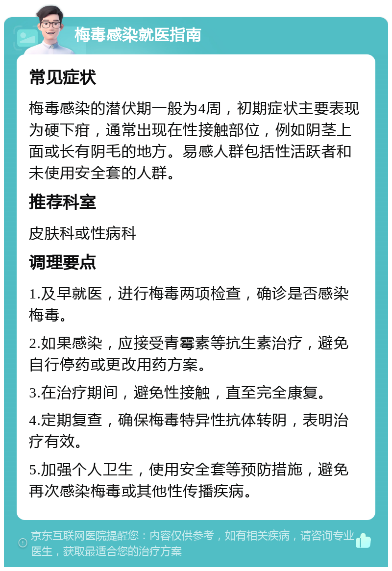 梅毒感染就医指南 常见症状 梅毒感染的潜伏期一般为4周，初期症状主要表现为硬下疳，通常出现在性接触部位，例如阴茎上面或长有阴毛的地方。易感人群包括性活跃者和未使用安全套的人群。 推荐科室 皮肤科或性病科 调理要点 1.及早就医，进行梅毒两项检查，确诊是否感染梅毒。 2.如果感染，应接受青霉素等抗生素治疗，避免自行停药或更改用药方案。 3.在治疗期间，避免性接触，直至完全康复。 4.定期复查，确保梅毒特异性抗体转阴，表明治疗有效。 5.加强个人卫生，使用安全套等预防措施，避免再次感染梅毒或其他性传播疾病。