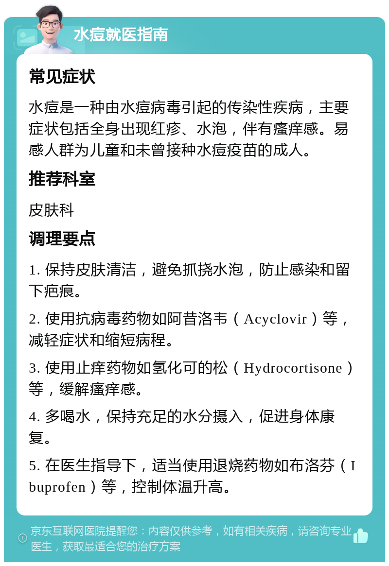 水痘就医指南 常见症状 水痘是一种由水痘病毒引起的传染性疾病，主要症状包括全身出现红疹、水泡，伴有瘙痒感。易感人群为儿童和未曾接种水痘疫苗的成人。 推荐科室 皮肤科 调理要点 1. 保持皮肤清洁，避免抓挠水泡，防止感染和留下疤痕。 2. 使用抗病毒药物如阿昔洛韦（Acyclovir）等，减轻症状和缩短病程。 3. 使用止痒药物如氢化可的松（Hydrocortisone）等，缓解瘙痒感。 4. 多喝水，保持充足的水分摄入，促进身体康复。 5. 在医生指导下，适当使用退烧药物如布洛芬（Ibuprofen）等，控制体温升高。