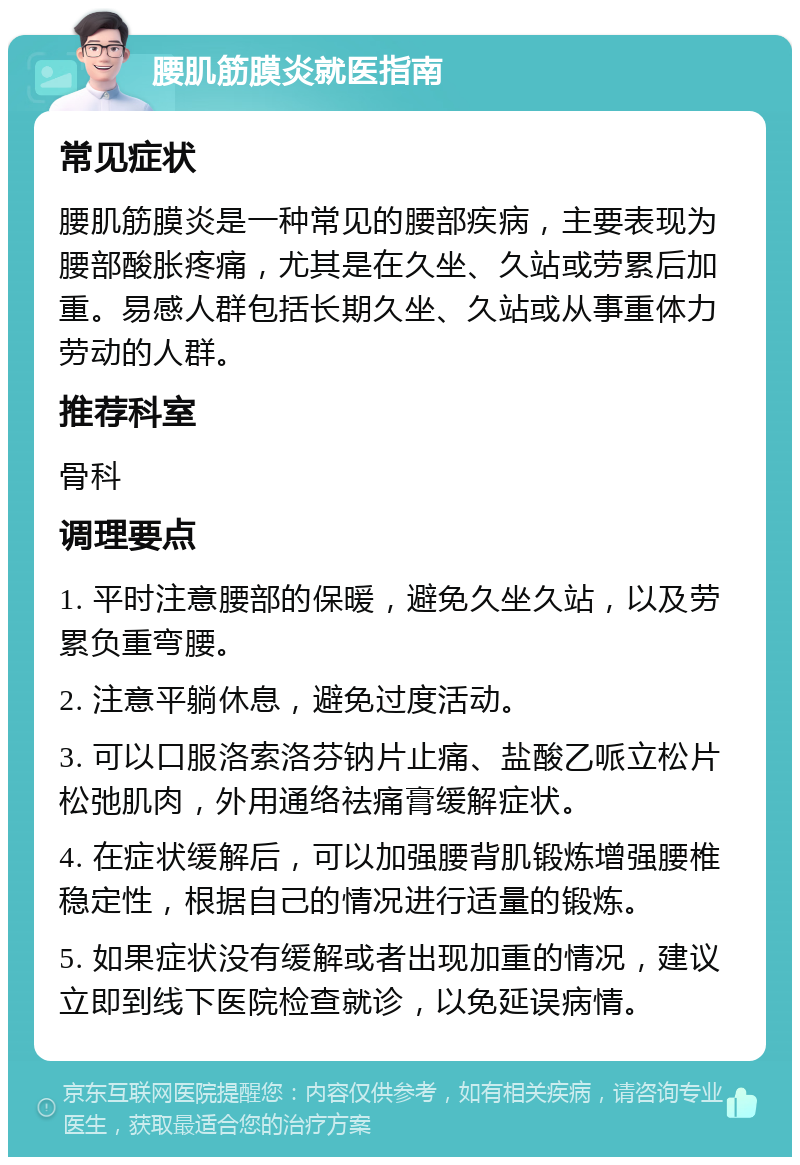 腰肌筋膜炎就医指南 常见症状 腰肌筋膜炎是一种常见的腰部疾病，主要表现为腰部酸胀疼痛，尤其是在久坐、久站或劳累后加重。易感人群包括长期久坐、久站或从事重体力劳动的人群。 推荐科室 骨科 调理要点 1. 平时注意腰部的保暖，避免久坐久站，以及劳累负重弯腰。 2. 注意平躺休息，避免过度活动。 3. 可以口服洛索洛芬钠片止痛、盐酸乙哌立松片松弛肌肉，外用通络祛痛膏缓解症状。 4. 在症状缓解后，可以加强腰背肌锻炼增强腰椎稳定性，根据自己的情况进行适量的锻炼。 5. 如果症状没有缓解或者出现加重的情况，建议立即到线下医院检查就诊，以免延误病情。