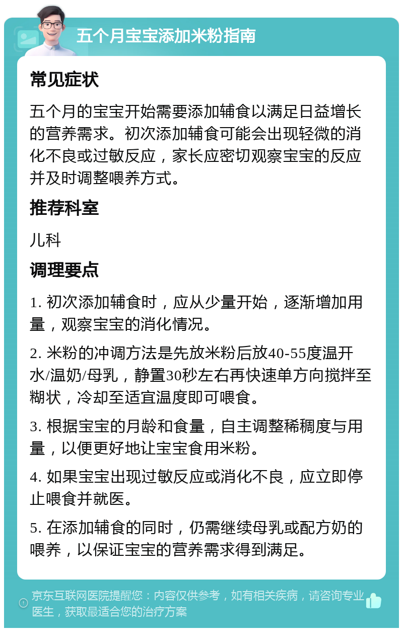 五个月宝宝添加米粉指南 常见症状 五个月的宝宝开始需要添加辅食以满足日益增长的营养需求。初次添加辅食可能会出现轻微的消化不良或过敏反应，家长应密切观察宝宝的反应并及时调整喂养方式。 推荐科室 儿科 调理要点 1. 初次添加辅食时，应从少量开始，逐渐增加用量，观察宝宝的消化情况。 2. 米粉的冲调方法是先放米粉后放40-55度温开水/温奶/母乳，静置30秒左右再快速单方向搅拌至糊状，冷却至适宜温度即可喂食。 3. 根据宝宝的月龄和食量，自主调整稀稠度与用量，以便更好地让宝宝食用米粉。 4. 如果宝宝出现过敏反应或消化不良，应立即停止喂食并就医。 5. 在添加辅食的同时，仍需继续母乳或配方奶的喂养，以保证宝宝的营养需求得到满足。