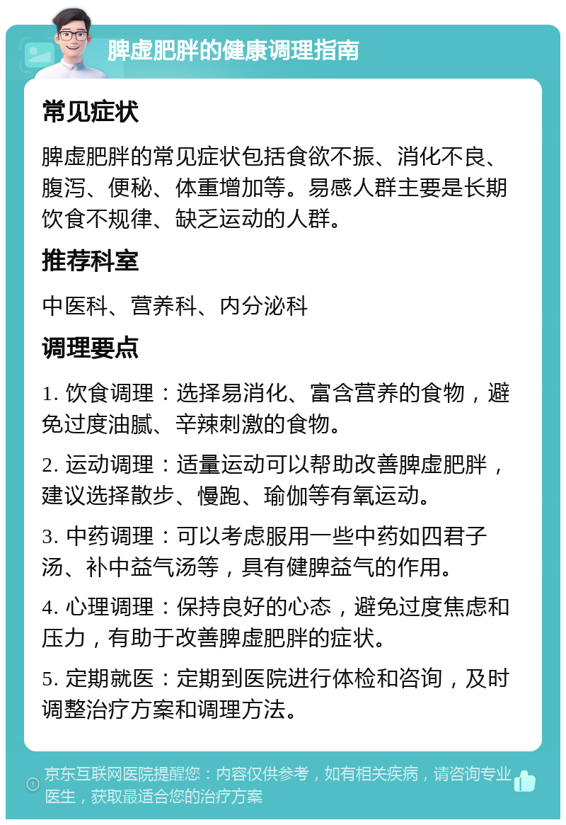 脾虚肥胖的健康调理指南 常见症状 脾虚肥胖的常见症状包括食欲不振、消化不良、腹泻、便秘、体重增加等。易感人群主要是长期饮食不规律、缺乏运动的人群。 推荐科室 中医科、营养科、内分泌科 调理要点 1. 饮食调理：选择易消化、富含营养的食物，避免过度油腻、辛辣刺激的食物。 2. 运动调理：适量运动可以帮助改善脾虚肥胖，建议选择散步、慢跑、瑜伽等有氧运动。 3. 中药调理：可以考虑服用一些中药如四君子汤、补中益气汤等，具有健脾益气的作用。 4. 心理调理：保持良好的心态，避免过度焦虑和压力，有助于改善脾虚肥胖的症状。 5. 定期就医：定期到医院进行体检和咨询，及时调整治疗方案和调理方法。