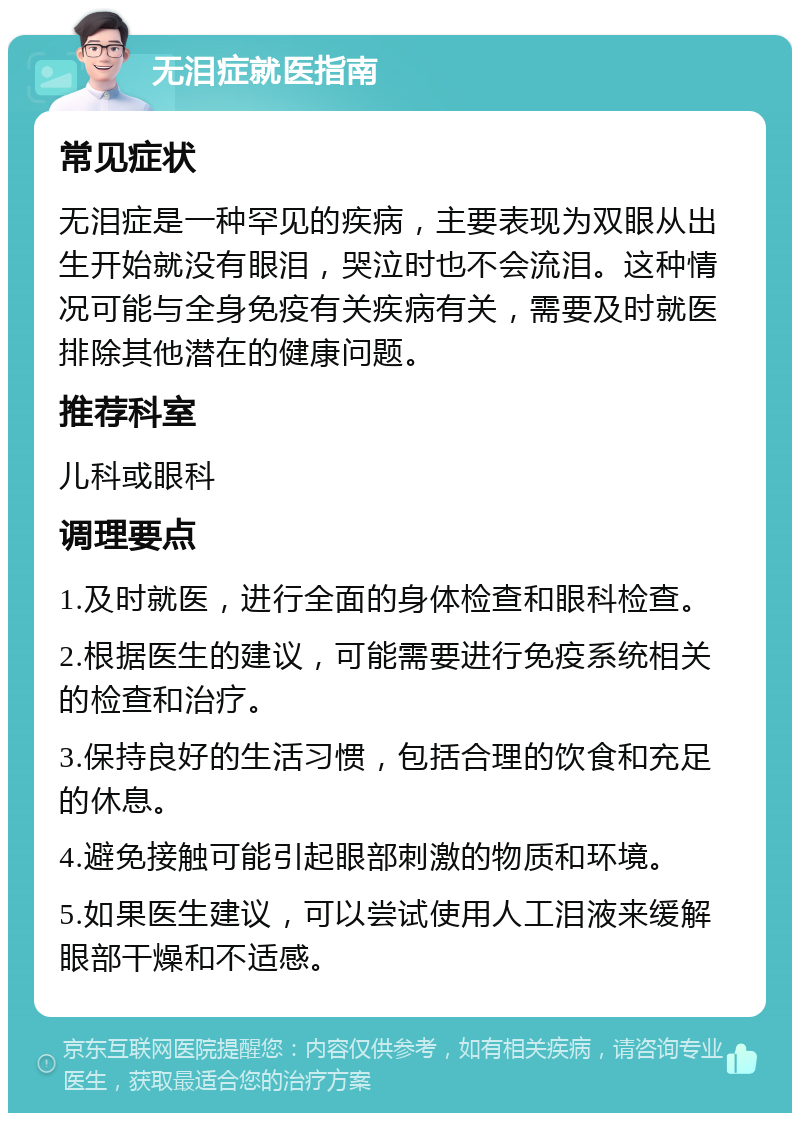 无泪症就医指南 常见症状 无泪症是一种罕见的疾病，主要表现为双眼从出生开始就没有眼泪，哭泣时也不会流泪。这种情况可能与全身免疫有关疾病有关，需要及时就医排除其他潜在的健康问题。 推荐科室 儿科或眼科 调理要点 1.及时就医，进行全面的身体检查和眼科检查。 2.根据医生的建议，可能需要进行免疫系统相关的检查和治疗。 3.保持良好的生活习惯，包括合理的饮食和充足的休息。 4.避免接触可能引起眼部刺激的物质和环境。 5.如果医生建议，可以尝试使用人工泪液来缓解眼部干燥和不适感。