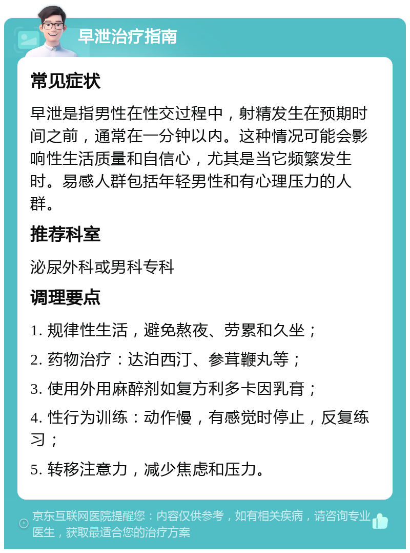 早泄治疗指南 常见症状 早泄是指男性在性交过程中，射精发生在预期时间之前，通常在一分钟以内。这种情况可能会影响性生活质量和自信心，尤其是当它频繁发生时。易感人群包括年轻男性和有心理压力的人群。 推荐科室 泌尿外科或男科专科 调理要点 1. 规律性生活，避免熬夜、劳累和久坐； 2. 药物治疗：达泊西汀、参茸鞭丸等； 3. 使用外用麻醉剂如复方利多卡因乳膏； 4. 性行为训练：动作慢，有感觉时停止，反复练习； 5. 转移注意力，减少焦虑和压力。