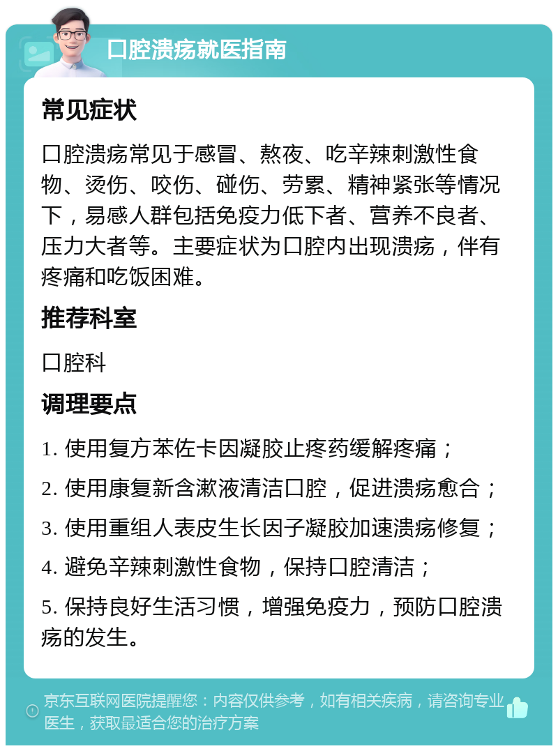 口腔溃疡就医指南 常见症状 口腔溃疡常见于感冒、熬夜、吃辛辣刺激性食物、烫伤、咬伤、碰伤、劳累、精神紧张等情况下，易感人群包括免疫力低下者、营养不良者、压力大者等。主要症状为口腔内出现溃疡，伴有疼痛和吃饭困难。 推荐科室 口腔科 调理要点 1. 使用复方苯佐卡因凝胶止疼药缓解疼痛； 2. 使用康复新含漱液清洁口腔，促进溃疡愈合； 3. 使用重组人表皮生长因子凝胶加速溃疡修复； 4. 避免辛辣刺激性食物，保持口腔清洁； 5. 保持良好生活习惯，增强免疫力，预防口腔溃疡的发生。