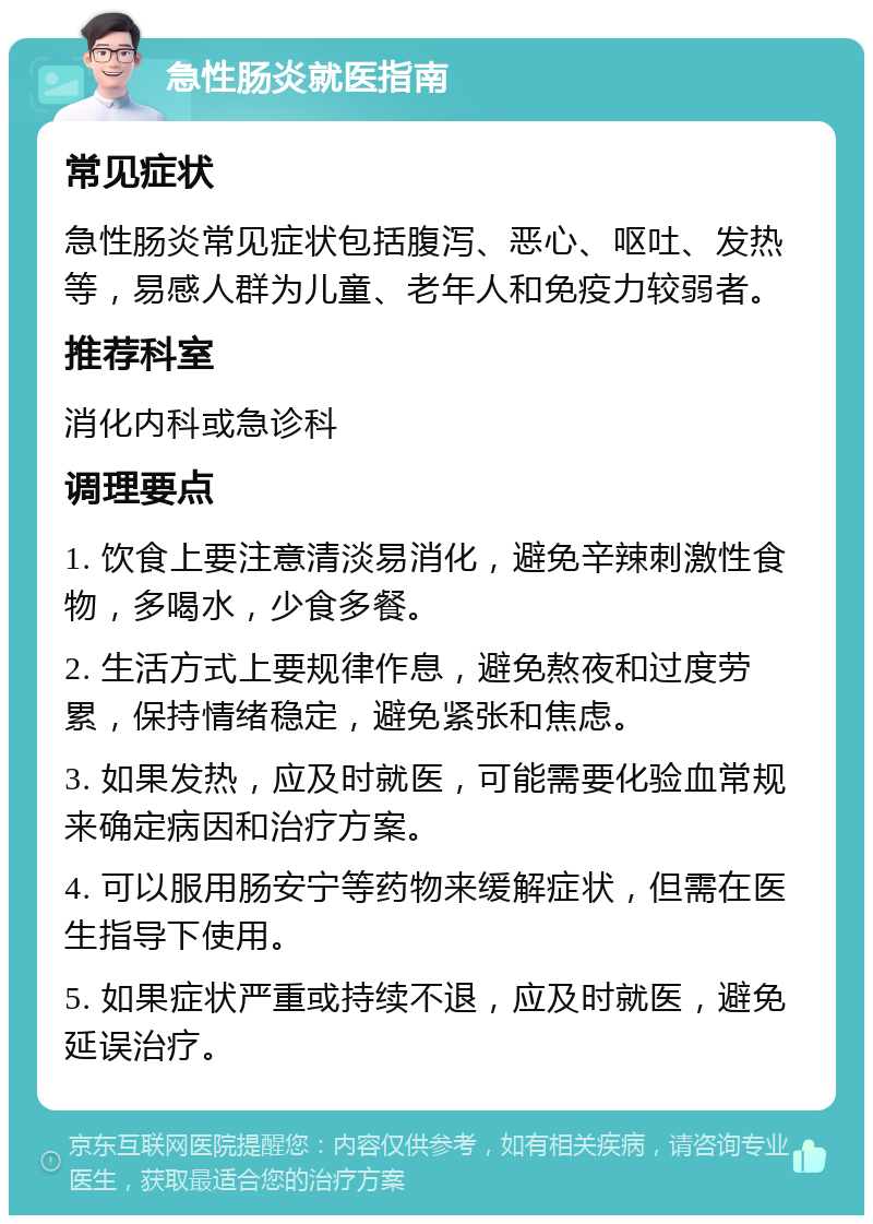 急性肠炎就医指南 常见症状 急性肠炎常见症状包括腹泻、恶心、呕吐、发热等，易感人群为儿童、老年人和免疫力较弱者。 推荐科室 消化内科或急诊科 调理要点 1. 饮食上要注意清淡易消化，避免辛辣刺激性食物，多喝水，少食多餐。 2. 生活方式上要规律作息，避免熬夜和过度劳累，保持情绪稳定，避免紧张和焦虑。 3. 如果发热，应及时就医，可能需要化验血常规来确定病因和治疗方案。 4. 可以服用肠安宁等药物来缓解症状，但需在医生指导下使用。 5. 如果症状严重或持续不退，应及时就医，避免延误治疗。