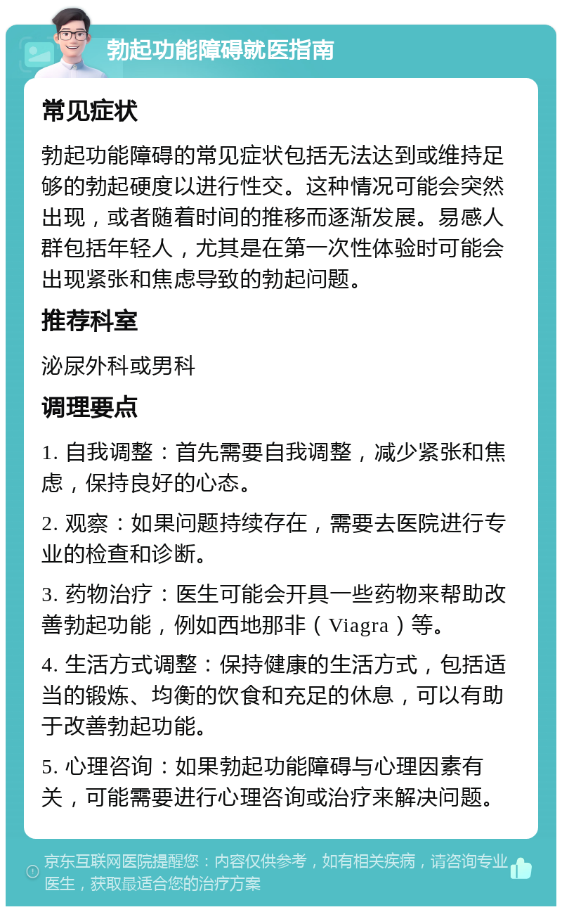 勃起功能障碍就医指南 常见症状 勃起功能障碍的常见症状包括无法达到或维持足够的勃起硬度以进行性交。这种情况可能会突然出现，或者随着时间的推移而逐渐发展。易感人群包括年轻人，尤其是在第一次性体验时可能会出现紧张和焦虑导致的勃起问题。 推荐科室 泌尿外科或男科 调理要点 1. 自我调整：首先需要自我调整，减少紧张和焦虑，保持良好的心态。 2. 观察：如果问题持续存在，需要去医院进行专业的检查和诊断。 3. 药物治疗：医生可能会开具一些药物来帮助改善勃起功能，例如西地那非（Viagra）等。 4. 生活方式调整：保持健康的生活方式，包括适当的锻炼、均衡的饮食和充足的休息，可以有助于改善勃起功能。 5. 心理咨询：如果勃起功能障碍与心理因素有关，可能需要进行心理咨询或治疗来解决问题。