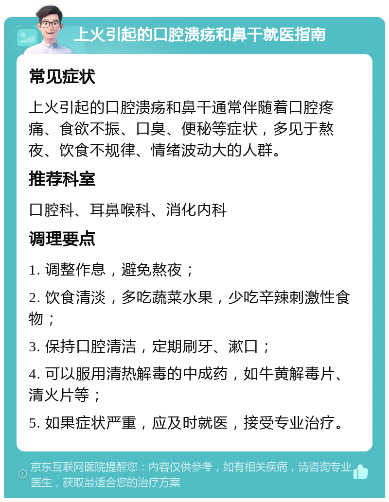 上火引起的口腔溃疡和鼻干就医指南 常见症状 上火引起的口腔溃疡和鼻干通常伴随着口腔疼痛、食欲不振、口臭、便秘等症状，多见于熬夜、饮食不规律、情绪波动大的人群。 推荐科室 口腔科、耳鼻喉科、消化内科 调理要点 1. 调整作息，避免熬夜； 2. 饮食清淡，多吃蔬菜水果，少吃辛辣刺激性食物； 3. 保持口腔清洁，定期刷牙、漱口； 4. 可以服用清热解毒的中成药，如牛黄解毒片、清火片等； 5. 如果症状严重，应及时就医，接受专业治疗。