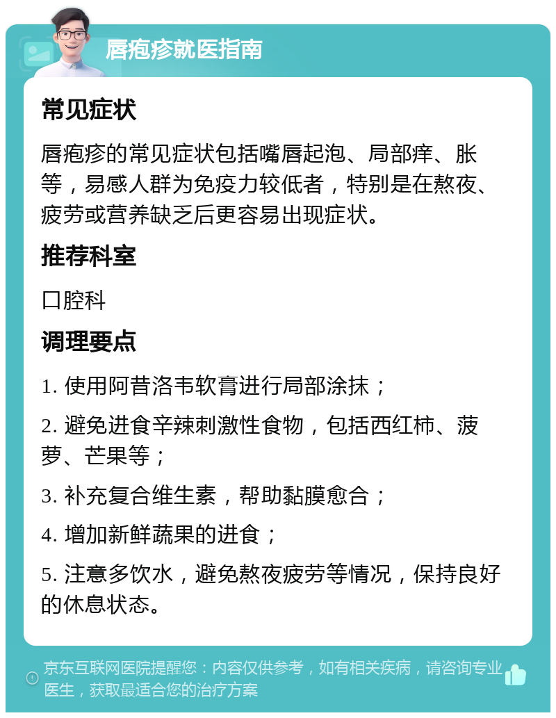 唇疱疹就医指南 常见症状 唇疱疹的常见症状包括嘴唇起泡、局部痒、胀等，易感人群为免疫力较低者，特别是在熬夜、疲劳或营养缺乏后更容易出现症状。 推荐科室 口腔科 调理要点 1. 使用阿昔洛韦软膏进行局部涂抹； 2. 避免进食辛辣刺激性食物，包括西红柿、菠萝、芒果等； 3. 补充复合维生素，帮助黏膜愈合； 4. 增加新鲜蔬果的进食； 5. 注意多饮水，避免熬夜疲劳等情况，保持良好的休息状态。