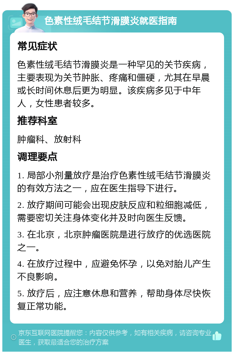 色素性绒毛结节滑膜炎就医指南 常见症状 色素性绒毛结节滑膜炎是一种罕见的关节疾病，主要表现为关节肿胀、疼痛和僵硬，尤其在早晨或长时间休息后更为明显。该疾病多见于中年人，女性患者较多。 推荐科室 肿瘤科、放射科 调理要点 1. 局部小剂量放疗是治疗色素性绒毛结节滑膜炎的有效方法之一，应在医生指导下进行。 2. 放疗期间可能会出现皮肤反应和粒细胞减低，需要密切关注身体变化并及时向医生反馈。 3. 在北京，北京肿瘤医院是进行放疗的优选医院之一。 4. 在放疗过程中，应避免怀孕，以免对胎儿产生不良影响。 5. 放疗后，应注意休息和营养，帮助身体尽快恢复正常功能。