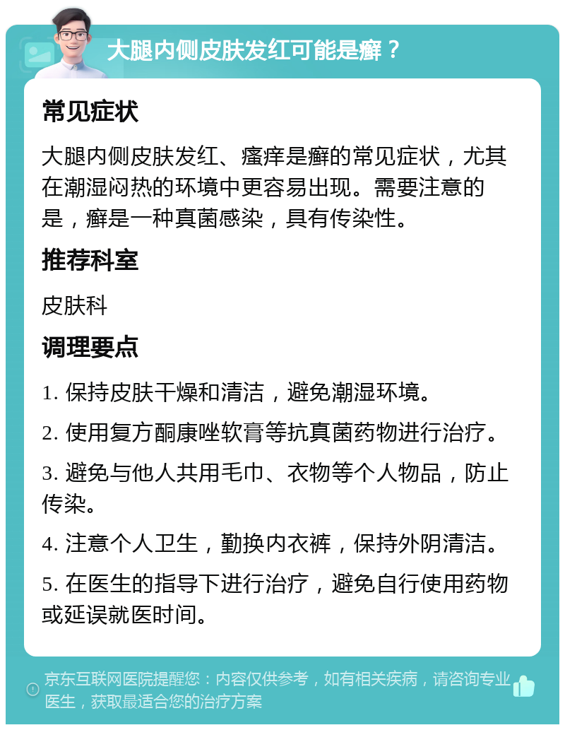 大腿内侧皮肤发红可能是癣？ 常见症状 大腿内侧皮肤发红、瘙痒是癣的常见症状，尤其在潮湿闷热的环境中更容易出现。需要注意的是，癣是一种真菌感染，具有传染性。 推荐科室 皮肤科 调理要点 1. 保持皮肤干燥和清洁，避免潮湿环境。 2. 使用复方酮康唑软膏等抗真菌药物进行治疗。 3. 避免与他人共用毛巾、衣物等个人物品，防止传染。 4. 注意个人卫生，勤换内衣裤，保持外阴清洁。 5. 在医生的指导下进行治疗，避免自行使用药物或延误就医时间。