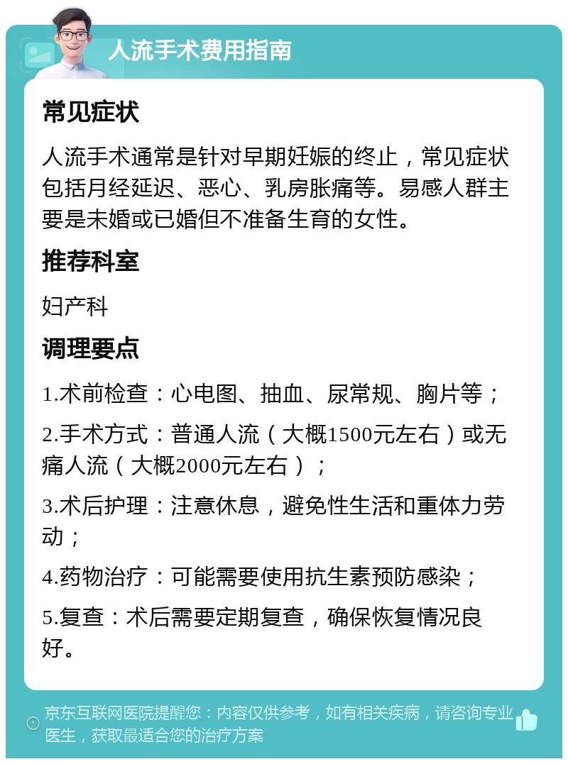 人流手术费用指南 常见症状 人流手术通常是针对早期妊娠的终止，常见症状包括月经延迟、恶心、乳房胀痛等。易感人群主要是未婚或已婚但不准备生育的女性。 推荐科室 妇产科 调理要点 1.术前检查：心电图、抽血、尿常规、胸片等； 2.手术方式：普通人流（大概1500元左右）或无痛人流（大概2000元左右）； 3.术后护理：注意休息，避免性生活和重体力劳动； 4.药物治疗：可能需要使用抗生素预防感染； 5.复查：术后需要定期复查，确保恢复情况良好。