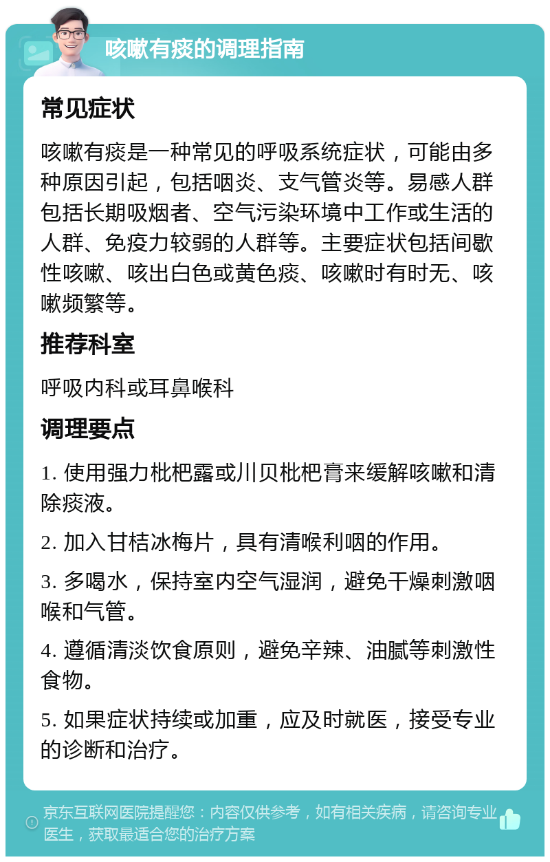 咳嗽有痰的调理指南 常见症状 咳嗽有痰是一种常见的呼吸系统症状，可能由多种原因引起，包括咽炎、支气管炎等。易感人群包括长期吸烟者、空气污染环境中工作或生活的人群、免疫力较弱的人群等。主要症状包括间歇性咳嗽、咳出白色或黄色痰、咳嗽时有时无、咳嗽频繁等。 推荐科室 呼吸内科或耳鼻喉科 调理要点 1. 使用强力枇杷露或川贝枇杷膏来缓解咳嗽和清除痰液。 2. 加入甘桔冰梅片，具有清喉利咽的作用。 3. 多喝水，保持室内空气湿润，避免干燥刺激咽喉和气管。 4. 遵循清淡饮食原则，避免辛辣、油腻等刺激性食物。 5. 如果症状持续或加重，应及时就医，接受专业的诊断和治疗。