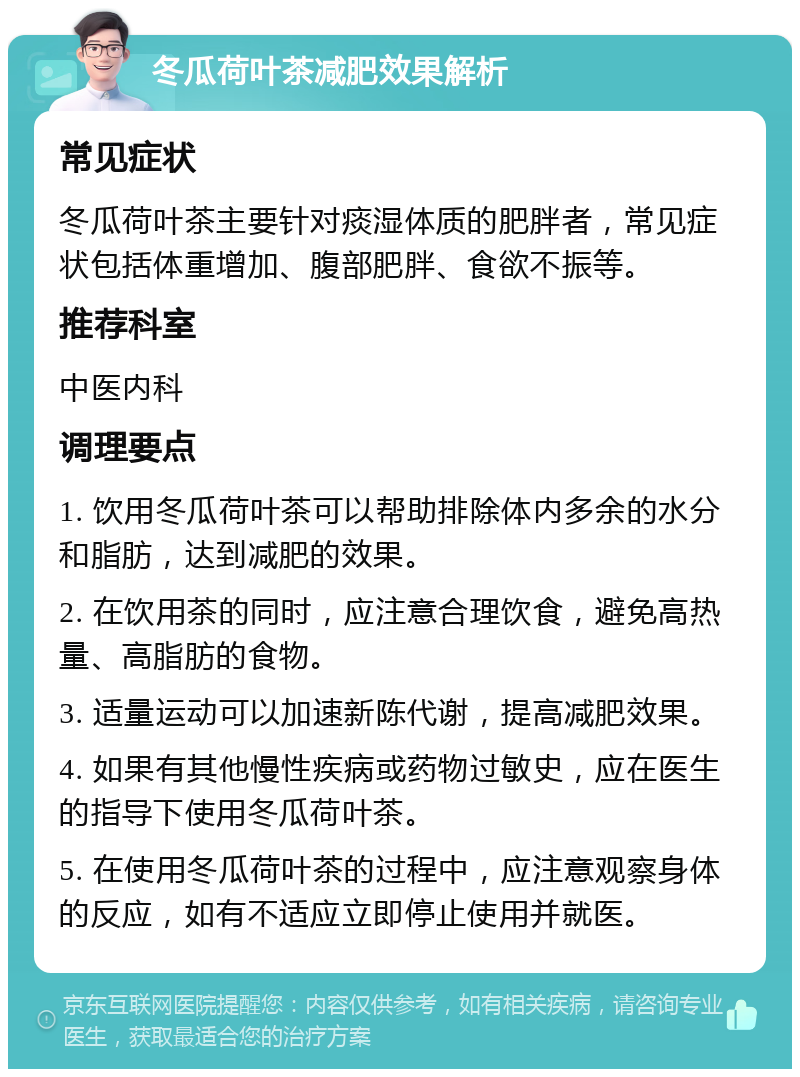 冬瓜荷叶茶减肥效果解析 常见症状 冬瓜荷叶茶主要针对痰湿体质的肥胖者，常见症状包括体重增加、腹部肥胖、食欲不振等。 推荐科室 中医内科 调理要点 1. 饮用冬瓜荷叶茶可以帮助排除体内多余的水分和脂肪，达到减肥的效果。 2. 在饮用茶的同时，应注意合理饮食，避免高热量、高脂肪的食物。 3. 适量运动可以加速新陈代谢，提高减肥效果。 4. 如果有其他慢性疾病或药物过敏史，应在医生的指导下使用冬瓜荷叶茶。 5. 在使用冬瓜荷叶茶的过程中，应注意观察身体的反应，如有不适应立即停止使用并就医。