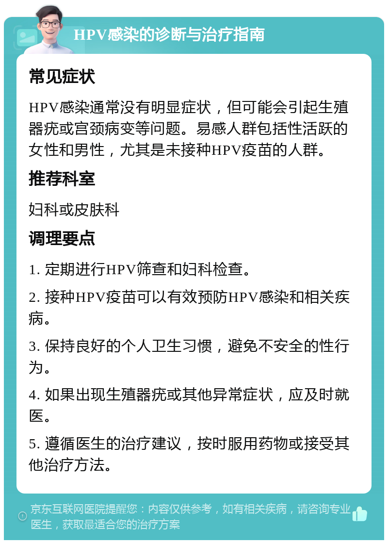 HPV感染的诊断与治疗指南 常见症状 HPV感染通常没有明显症状，但可能会引起生殖器疣或宫颈病变等问题。易感人群包括性活跃的女性和男性，尤其是未接种HPV疫苗的人群。 推荐科室 妇科或皮肤科 调理要点 1. 定期进行HPV筛查和妇科检查。 2. 接种HPV疫苗可以有效预防HPV感染和相关疾病。 3. 保持良好的个人卫生习惯，避免不安全的性行为。 4. 如果出现生殖器疣或其他异常症状，应及时就医。 5. 遵循医生的治疗建议，按时服用药物或接受其他治疗方法。