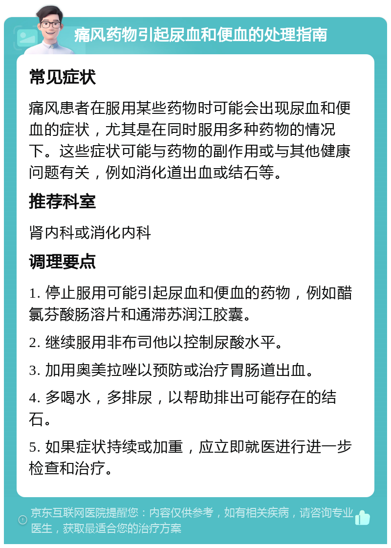 痛风药物引起尿血和便血的处理指南 常见症状 痛风患者在服用某些药物时可能会出现尿血和便血的症状，尤其是在同时服用多种药物的情况下。这些症状可能与药物的副作用或与其他健康问题有关，例如消化道出血或结石等。 推荐科室 肾内科或消化内科 调理要点 1. 停止服用可能引起尿血和便血的药物，例如醋氯芬酸肠溶片和通滞苏润江胶囊。 2. 继续服用非布司他以控制尿酸水平。 3. 加用奥美拉唑以预防或治疗胃肠道出血。 4. 多喝水，多排尿，以帮助排出可能存在的结石。 5. 如果症状持续或加重，应立即就医进行进一步检查和治疗。