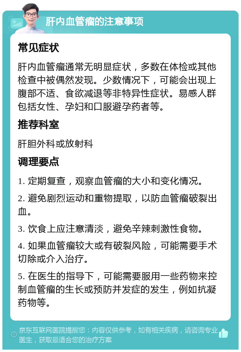 肝内血管瘤的注意事项 常见症状 肝内血管瘤通常无明显症状，多数在体检或其他检查中被偶然发现。少数情况下，可能会出现上腹部不适、食欲减退等非特异性症状。易感人群包括女性、孕妇和口服避孕药者等。 推荐科室 肝胆外科或放射科 调理要点 1. 定期复查，观察血管瘤的大小和变化情况。 2. 避免剧烈运动和重物提取，以防血管瘤破裂出血。 3. 饮食上应注意清淡，避免辛辣刺激性食物。 4. 如果血管瘤较大或有破裂风险，可能需要手术切除或介入治疗。 5. 在医生的指导下，可能需要服用一些药物来控制血管瘤的生长或预防并发症的发生，例如抗凝药物等。