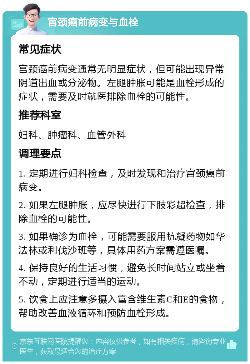 宫颈癌前病变与血栓 常见症状 宫颈癌前病变通常无明显症状，但可能出现异常阴道出血或分泌物。左腿肿胀可能是血栓形成的症状，需要及时就医排除血栓的可能性。 推荐科室 妇科、肿瘤科、血管外科 调理要点 1. 定期进行妇科检查，及时发现和治疗宫颈癌前病变。 2. 如果左腿肿胀，应尽快进行下肢彩超检查，排除血栓的可能性。 3. 如果确诊为血栓，可能需要服用抗凝药物如华法林或利伐沙班等，具体用药方案需遵医嘱。 4. 保持良好的生活习惯，避免长时间站立或坐着不动，定期进行适当的运动。 5. 饮食上应注意多摄入富含维生素C和E的食物，帮助改善血液循环和预防血栓形成。