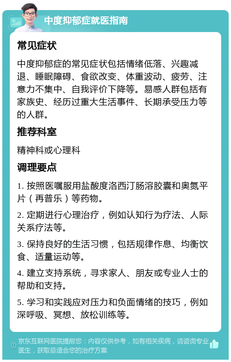 中度抑郁症就医指南 常见症状 中度抑郁症的常见症状包括情绪低落、兴趣减退、睡眠障碍、食欲改变、体重波动、疲劳、注意力不集中、自我评价下降等。易感人群包括有家族史、经历过重大生活事件、长期承受压力等的人群。 推荐科室 精神科或心理科 调理要点 1. 按照医嘱服用盐酸度洛西汀肠溶胶囊和奥氮平片（再普乐）等药物。 2. 定期进行心理治疗，例如认知行为疗法、人际关系疗法等。 3. 保持良好的生活习惯，包括规律作息、均衡饮食、适量运动等。 4. 建立支持系统，寻求家人、朋友或专业人士的帮助和支持。 5. 学习和实践应对压力和负面情绪的技巧，例如深呼吸、冥想、放松训练等。