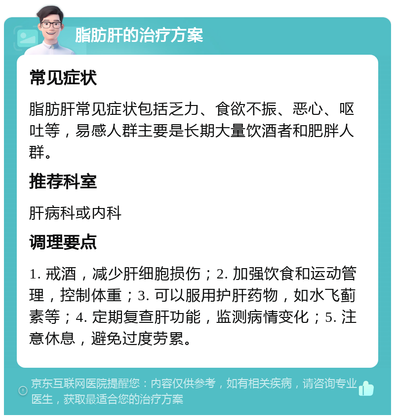 脂肪肝的治疗方案 常见症状 脂肪肝常见症状包括乏力、食欲不振、恶心、呕吐等，易感人群主要是长期大量饮酒者和肥胖人群。 推荐科室 肝病科或内科 调理要点 1. 戒酒，减少肝细胞损伤；2. 加强饮食和运动管理，控制体重；3. 可以服用护肝药物，如水飞蓟素等；4. 定期复查肝功能，监测病情变化；5. 注意休息，避免过度劳累。