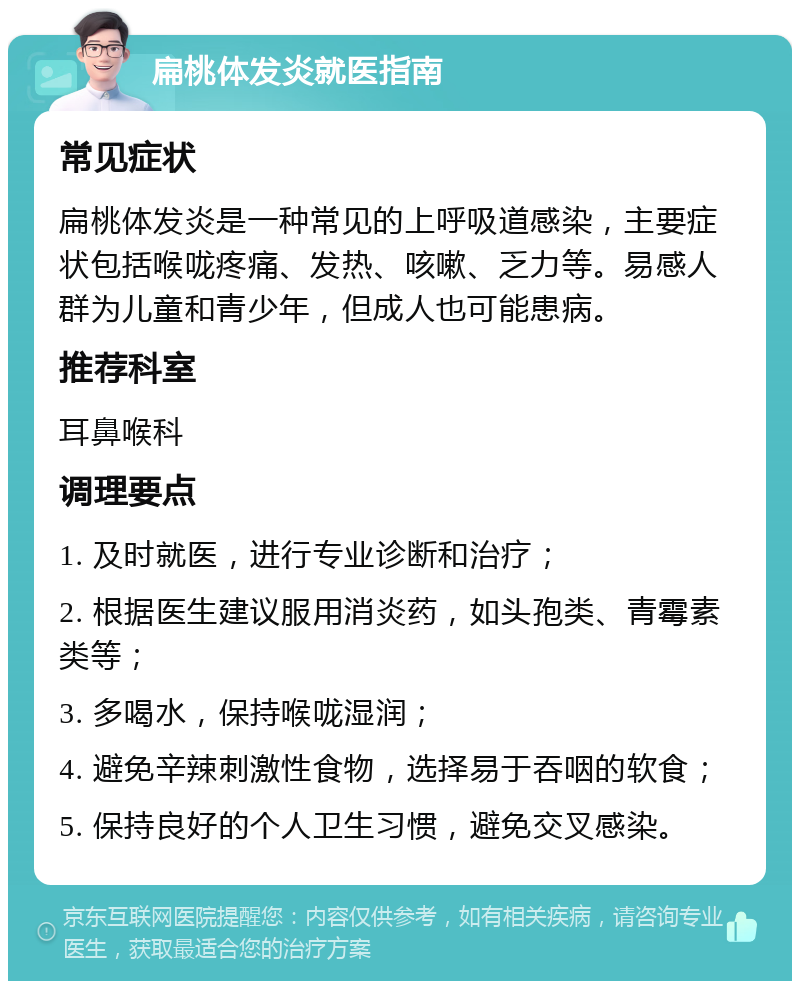 扁桃体发炎就医指南 常见症状 扁桃体发炎是一种常见的上呼吸道感染，主要症状包括喉咙疼痛、发热、咳嗽、乏力等。易感人群为儿童和青少年，但成人也可能患病。 推荐科室 耳鼻喉科 调理要点 1. 及时就医，进行专业诊断和治疗； 2. 根据医生建议服用消炎药，如头孢类、青霉素类等； 3. 多喝水，保持喉咙湿润； 4. 避免辛辣刺激性食物，选择易于吞咽的软食； 5. 保持良好的个人卫生习惯，避免交叉感染。