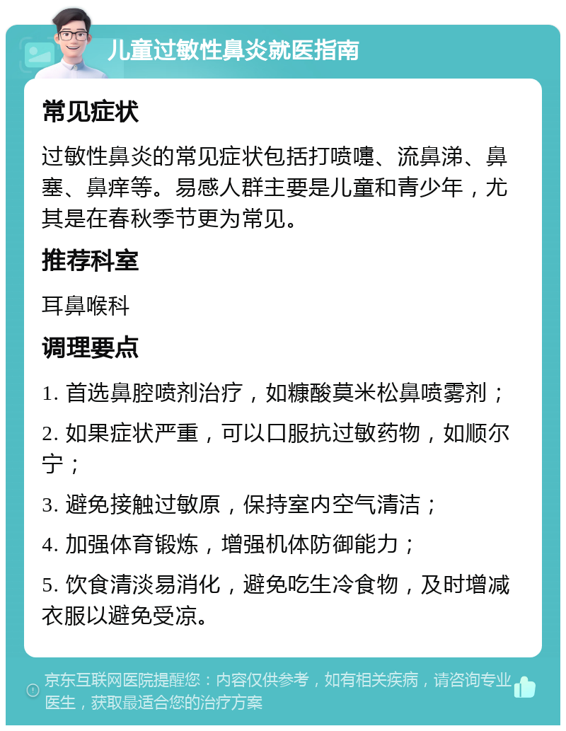 儿童过敏性鼻炎就医指南 常见症状 过敏性鼻炎的常见症状包括打喷嚏、流鼻涕、鼻塞、鼻痒等。易感人群主要是儿童和青少年，尤其是在春秋季节更为常见。 推荐科室 耳鼻喉科 调理要点 1. 首选鼻腔喷剂治疗，如糠酸莫米松鼻喷雾剂； 2. 如果症状严重，可以口服抗过敏药物，如顺尔宁； 3. 避免接触过敏原，保持室内空气清洁； 4. 加强体育锻炼，增强机体防御能力； 5. 饮食清淡易消化，避免吃生冷食物，及时增减衣服以避免受凉。