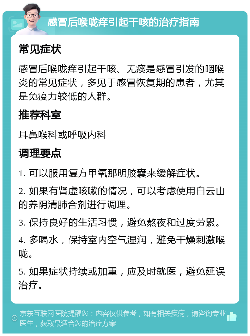 感冒后喉咙痒引起干咳的治疗指南 常见症状 感冒后喉咙痒引起干咳、无痰是感冒引发的咽喉炎的常见症状，多见于感冒恢复期的患者，尤其是免疫力较低的人群。 推荐科室 耳鼻喉科或呼吸内科 调理要点 1. 可以服用复方甲氧那明胶囊来缓解症状。 2. 如果有肾虚咳嗽的情况，可以考虑使用白云山的养阴清肺合剂进行调理。 3. 保持良好的生活习惯，避免熬夜和过度劳累。 4. 多喝水，保持室内空气湿润，避免干燥刺激喉咙。 5. 如果症状持续或加重，应及时就医，避免延误治疗。