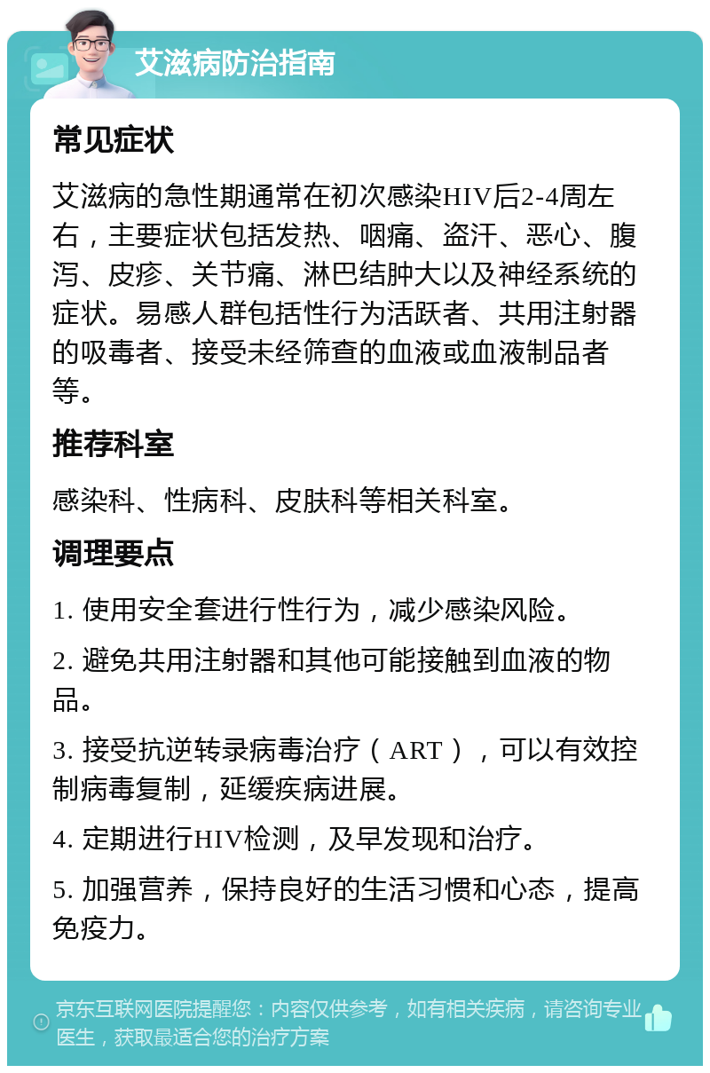 艾滋病防治指南 常见症状 艾滋病的急性期通常在初次感染HIV后2-4周左右，主要症状包括发热、咽痛、盗汗、恶心、腹泻、皮疹、关节痛、淋巴结肿大以及神经系统的症状。易感人群包括性行为活跃者、共用注射器的吸毒者、接受未经筛查的血液或血液制品者等。 推荐科室 感染科、性病科、皮肤科等相关科室。 调理要点 1. 使用安全套进行性行为，减少感染风险。 2. 避免共用注射器和其他可能接触到血液的物品。 3. 接受抗逆转录病毒治疗（ART），可以有效控制病毒复制，延缓疾病进展。 4. 定期进行HIV检测，及早发现和治疗。 5. 加强营养，保持良好的生活习惯和心态，提高免疫力。