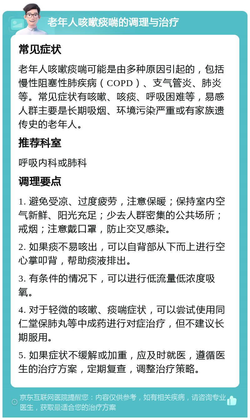 老年人咳嗽痰喘的调理与治疗 常见症状 老年人咳嗽痰喘可能是由多种原因引起的，包括慢性阻塞性肺疾病（COPD）、支气管炎、肺炎等。常见症状有咳嗽、咳痰、呼吸困难等，易感人群主要是长期吸烟、环境污染严重或有家族遗传史的老年人。 推荐科室 呼吸内科或肺科 调理要点 1. 避免受凉、过度疲劳，注意保暖；保持室内空气新鲜、阳光充足；少去人群密集的公共场所；戒烟；注意戴口罩，防止交叉感染。 2. 如果痰不易咳出，可以自背部从下而上进行空心掌叩背，帮助痰液排出。 3. 有条件的情况下，可以进行低流量低浓度吸氧。 4. 对于轻微的咳嗽、痰喘症状，可以尝试使用同仁堂保肺丸等中成药进行对症治疗，但不建议长期服用。 5. 如果症状不缓解或加重，应及时就医，遵循医生的治疗方案，定期复查，调整治疗策略。