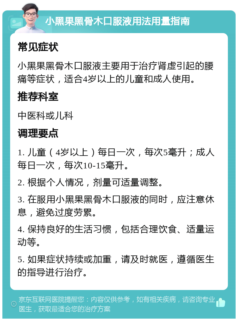 小黑果黑骨木口服液用法用量指南 常见症状 小黑果黑骨木口服液主要用于治疗肾虚引起的腰痛等症状，适合4岁以上的儿童和成人使用。 推荐科室 中医科或儿科 调理要点 1. 儿童（4岁以上）每日一次，每次5毫升；成人每日一次，每次10-15毫升。 2. 根据个人情况，剂量可适量调整。 3. 在服用小黑果黑骨木口服液的同时，应注意休息，避免过度劳累。 4. 保持良好的生活习惯，包括合理饮食、适量运动等。 5. 如果症状持续或加重，请及时就医，遵循医生的指导进行治疗。