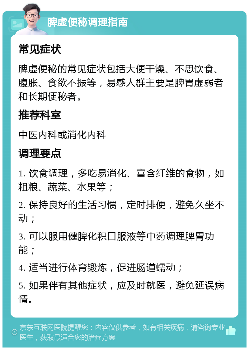 脾虚便秘调理指南 常见症状 脾虚便秘的常见症状包括大便干燥、不思饮食、腹胀、食欲不振等，易感人群主要是脾胃虚弱者和长期便秘者。 推荐科室 中医内科或消化内科 调理要点 1. 饮食调理，多吃易消化、富含纤维的食物，如粗粮、蔬菜、水果等； 2. 保持良好的生活习惯，定时排便，避免久坐不动； 3. 可以服用健脾化积口服液等中药调理脾胃功能； 4. 适当进行体育锻炼，促进肠道蠕动； 5. 如果伴有其他症状，应及时就医，避免延误病情。