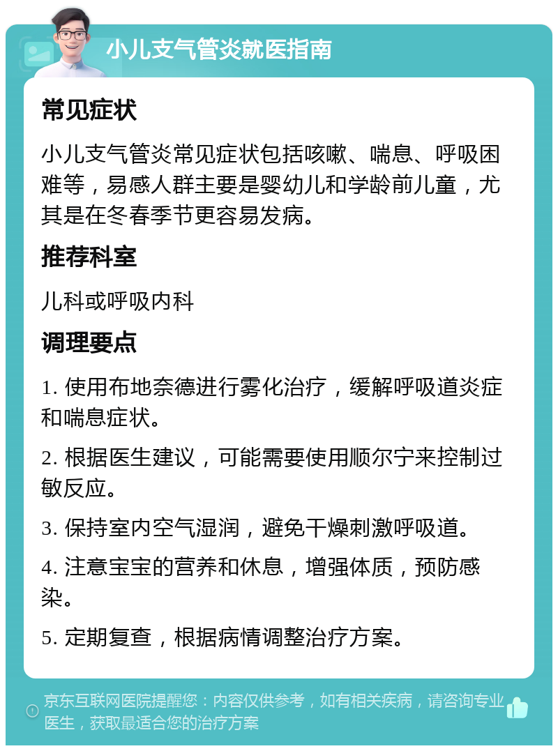 小儿支气管炎就医指南 常见症状 小儿支气管炎常见症状包括咳嗽、喘息、呼吸困难等，易感人群主要是婴幼儿和学龄前儿童，尤其是在冬春季节更容易发病。 推荐科室 儿科或呼吸内科 调理要点 1. 使用布地奈德进行雾化治疗，缓解呼吸道炎症和喘息症状。 2. 根据医生建议，可能需要使用顺尔宁来控制过敏反应。 3. 保持室内空气湿润，避免干燥刺激呼吸道。 4. 注意宝宝的营养和休息，增强体质，预防感染。 5. 定期复查，根据病情调整治疗方案。