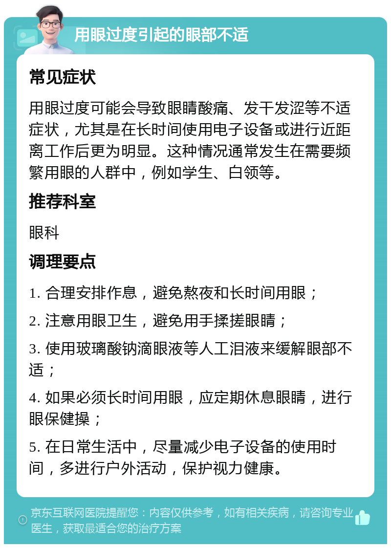 用眼过度引起的眼部不适 常见症状 用眼过度可能会导致眼睛酸痛、发干发涩等不适症状，尤其是在长时间使用电子设备或进行近距离工作后更为明显。这种情况通常发生在需要频繁用眼的人群中，例如学生、白领等。 推荐科室 眼科 调理要点 1. 合理安排作息，避免熬夜和长时间用眼； 2. 注意用眼卫生，避免用手揉搓眼睛； 3. 使用玻璃酸钠滴眼液等人工泪液来缓解眼部不适； 4. 如果必须长时间用眼，应定期休息眼睛，进行眼保健操； 5. 在日常生活中，尽量减少电子设备的使用时间，多进行户外活动，保护视力健康。