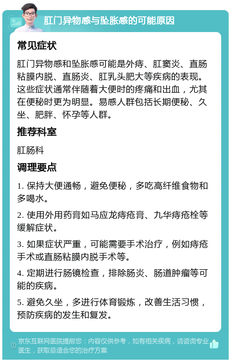 肛门异物感与坠胀感的可能原因 常见症状 肛门异物感和坠胀感可能是外痔、肛窦炎、直肠粘膜内脱、直肠炎、肛乳头肥大等疾病的表现。这些症状通常伴随着大便时的疼痛和出血，尤其在便秘时更为明显。易感人群包括长期便秘、久坐、肥胖、怀孕等人群。 推荐科室 肛肠科 调理要点 1. 保持大便通畅，避免便秘，多吃高纤维食物和多喝水。 2. 使用外用药膏如马应龙痔疮膏、九华痔疮栓等缓解症状。 3. 如果症状严重，可能需要手术治疗，例如痔疮手术或直肠粘膜内脱手术等。 4. 定期进行肠镜检查，排除肠炎、肠道肿瘤等可能的疾病。 5. 避免久坐，多进行体育锻炼，改善生活习惯，预防疾病的发生和复发。