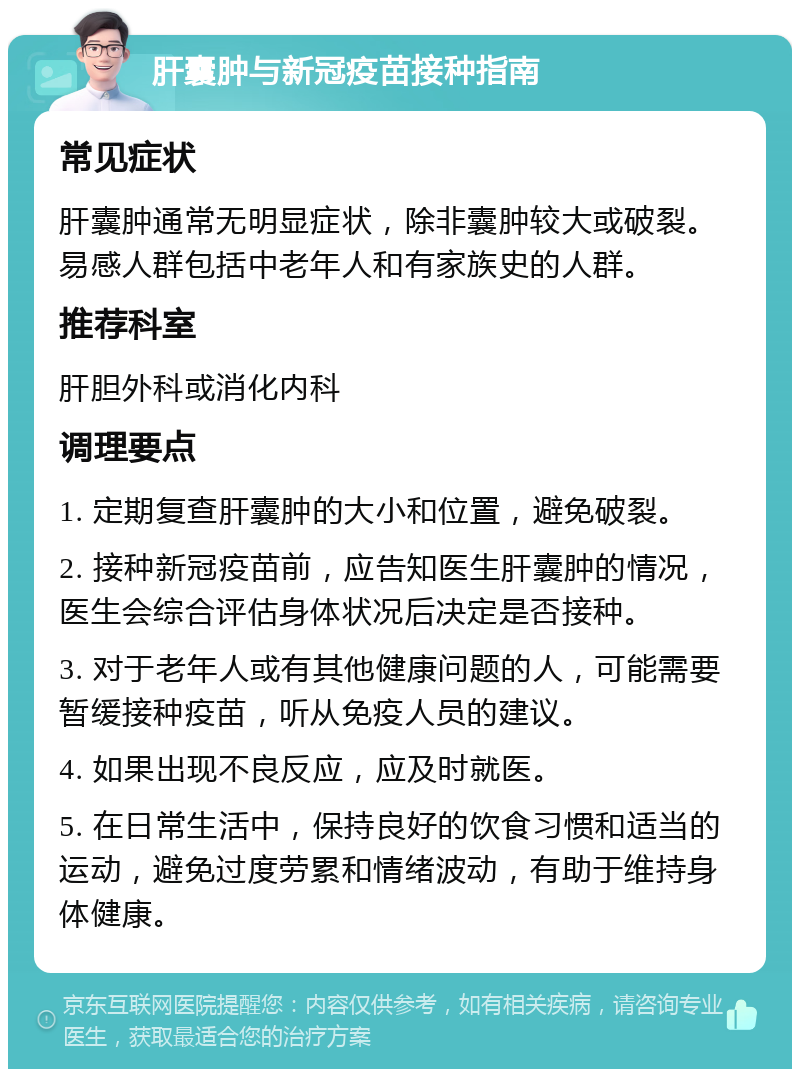 肝囊肿与新冠疫苗接种指南 常见症状 肝囊肿通常无明显症状，除非囊肿较大或破裂。易感人群包括中老年人和有家族史的人群。 推荐科室 肝胆外科或消化内科 调理要点 1. 定期复查肝囊肿的大小和位置，避免破裂。 2. 接种新冠疫苗前，应告知医生肝囊肿的情况，医生会综合评估身体状况后决定是否接种。 3. 对于老年人或有其他健康问题的人，可能需要暂缓接种疫苗，听从免疫人员的建议。 4. 如果出现不良反应，应及时就医。 5. 在日常生活中，保持良好的饮食习惯和适当的运动，避免过度劳累和情绪波动，有助于维持身体健康。