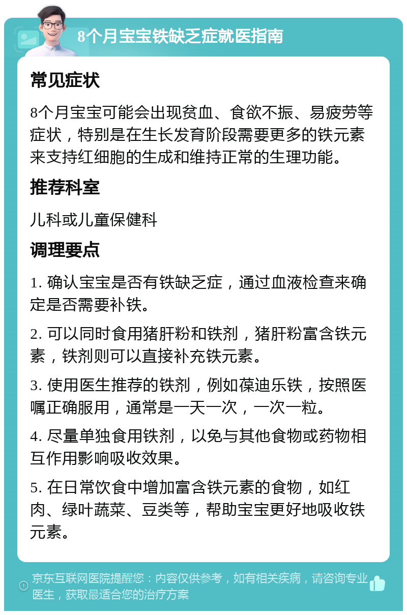 8个月宝宝铁缺乏症就医指南 常见症状 8个月宝宝可能会出现贫血、食欲不振、易疲劳等症状，特别是在生长发育阶段需要更多的铁元素来支持红细胞的生成和维持正常的生理功能。 推荐科室 儿科或儿童保健科 调理要点 1. 确认宝宝是否有铁缺乏症，通过血液检查来确定是否需要补铁。 2. 可以同时食用猪肝粉和铁剂，猪肝粉富含铁元素，铁剂则可以直接补充铁元素。 3. 使用医生推荐的铁剂，例如葆迪乐铁，按照医嘱正确服用，通常是一天一次，一次一粒。 4. 尽量单独食用铁剂，以免与其他食物或药物相互作用影响吸收效果。 5. 在日常饮食中增加富含铁元素的食物，如红肉、绿叶蔬菜、豆类等，帮助宝宝更好地吸收铁元素。