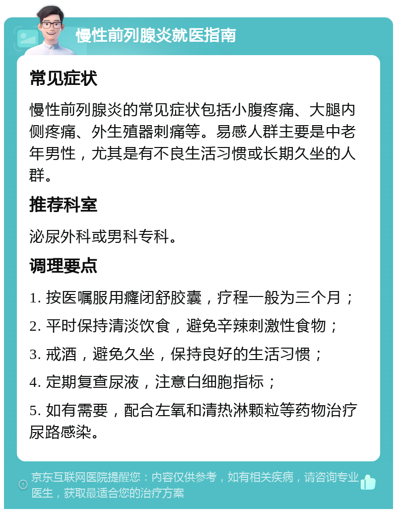 慢性前列腺炎就医指南 常见症状 慢性前列腺炎的常见症状包括小腹疼痛、大腿内侧疼痛、外生殖器刺痛等。易感人群主要是中老年男性，尤其是有不良生活习惯或长期久坐的人群。 推荐科室 泌尿外科或男科专科。 调理要点 1. 按医嘱服用癃闭舒胶囊，疗程一般为三个月； 2. 平时保持清淡饮食，避免辛辣刺激性食物； 3. 戒酒，避免久坐，保持良好的生活习惯； 4. 定期复查尿液，注意白细胞指标； 5. 如有需要，配合左氧和清热淋颗粒等药物治疗尿路感染。