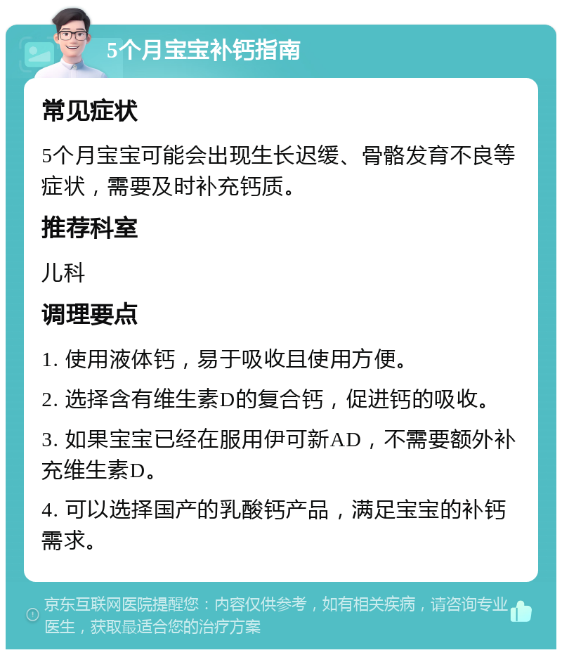 5个月宝宝补钙指南 常见症状 5个月宝宝可能会出现生长迟缓、骨骼发育不良等症状，需要及时补充钙质。 推荐科室 儿科 调理要点 1. 使用液体钙，易于吸收且使用方便。 2. 选择含有维生素D的复合钙，促进钙的吸收。 3. 如果宝宝已经在服用伊可新AD，不需要额外补充维生素D。 4. 可以选择国产的乳酸钙产品，满足宝宝的补钙需求。