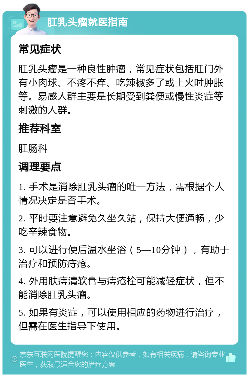 肛乳头瘤就医指南 常见症状 肛乳头瘤是一种良性肿瘤，常见症状包括肛门外有小肉球、不疼不痒、吃辣椒多了或上火时肿胀等。易感人群主要是长期受到粪便或慢性炎症等刺激的人群。 推荐科室 肛肠科 调理要点 1. 手术是消除肛乳头瘤的唯一方法，需根据个人情况决定是否手术。 2. 平时要注意避免久坐久站，保持大便通畅，少吃辛辣食物。 3. 可以进行便后温水坐浴（5—10分钟），有助于治疗和预防痔疮。 4. 外用肤痔清软膏与痔疮栓可能减轻症状，但不能消除肛乳头瘤。 5. 如果有炎症，可以使用相应的药物进行治疗，但需在医生指导下使用。