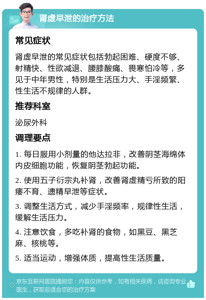 肾虚早泄的治疗方法 常见症状 肾虚早泄的常见症状包括勃起困难、硬度不够、射精快、性欲减退、腰膝酸痛、畏寒怕冷等，多见于中年男性，特别是生活压力大、手淫频繁、性生活不规律的人群。 推荐科室 泌尿外科 调理要点 1. 每日服用小剂量的他达拉非，改善阴茎海绵体内皮细胞功能，恢复阴茎勃起功能。 2. 使用五子衍宗丸补肾，改善肾虚精亏所致的阳痿不育、遗精早泄等症状。 3. 调整生活方式，减少手淫频率，规律性生活，缓解生活压力。 4. 注意饮食，多吃补肾的食物，如黑豆、黑芝麻、核桃等。 5. 适当运动，增强体质，提高性生活质量。