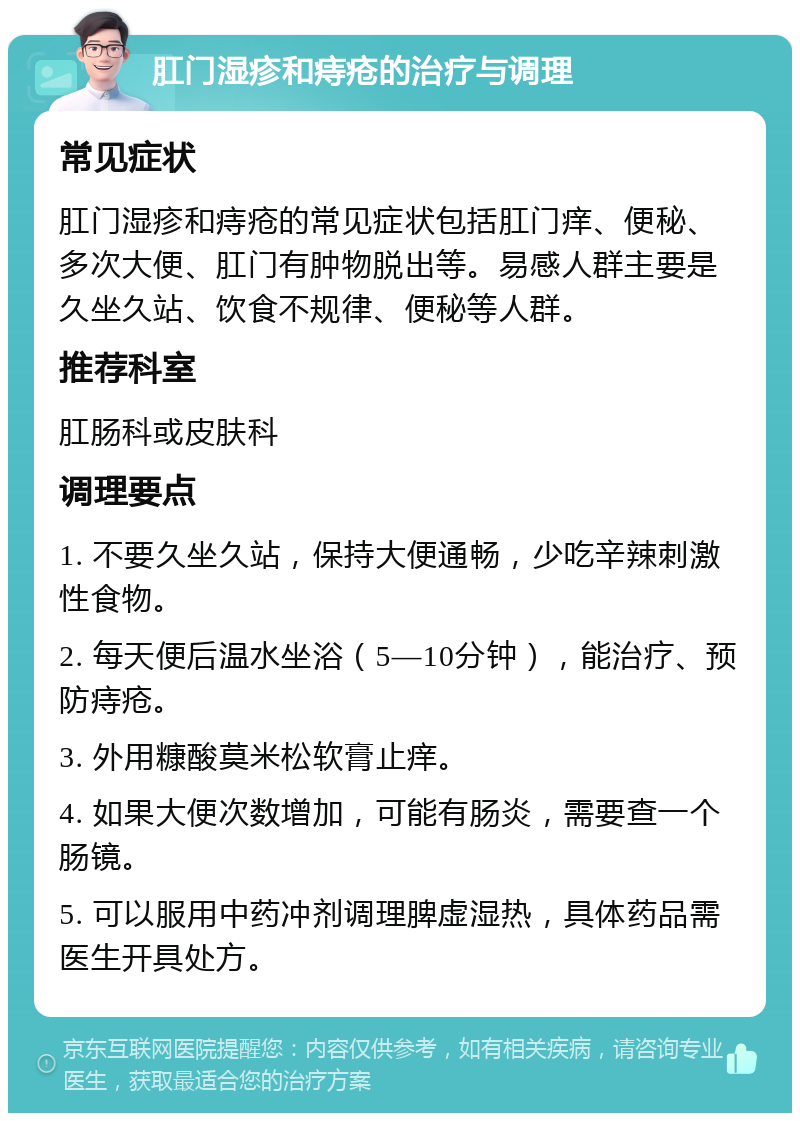 肛门湿疹和痔疮的治疗与调理 常见症状 肛门湿疹和痔疮的常见症状包括肛门痒、便秘、多次大便、肛门有肿物脱出等。易感人群主要是久坐久站、饮食不规律、便秘等人群。 推荐科室 肛肠科或皮肤科 调理要点 1. 不要久坐久站，保持大便通畅，少吃辛辣刺激性食物。 2. 每天便后温水坐浴（5—10分钟），能治疗、预防痔疮。 3. 外用糠酸莫米松软膏止痒。 4. 如果大便次数增加，可能有肠炎，需要查一个肠镜。 5. 可以服用中药冲剂调理脾虚湿热，具体药品需医生开具处方。