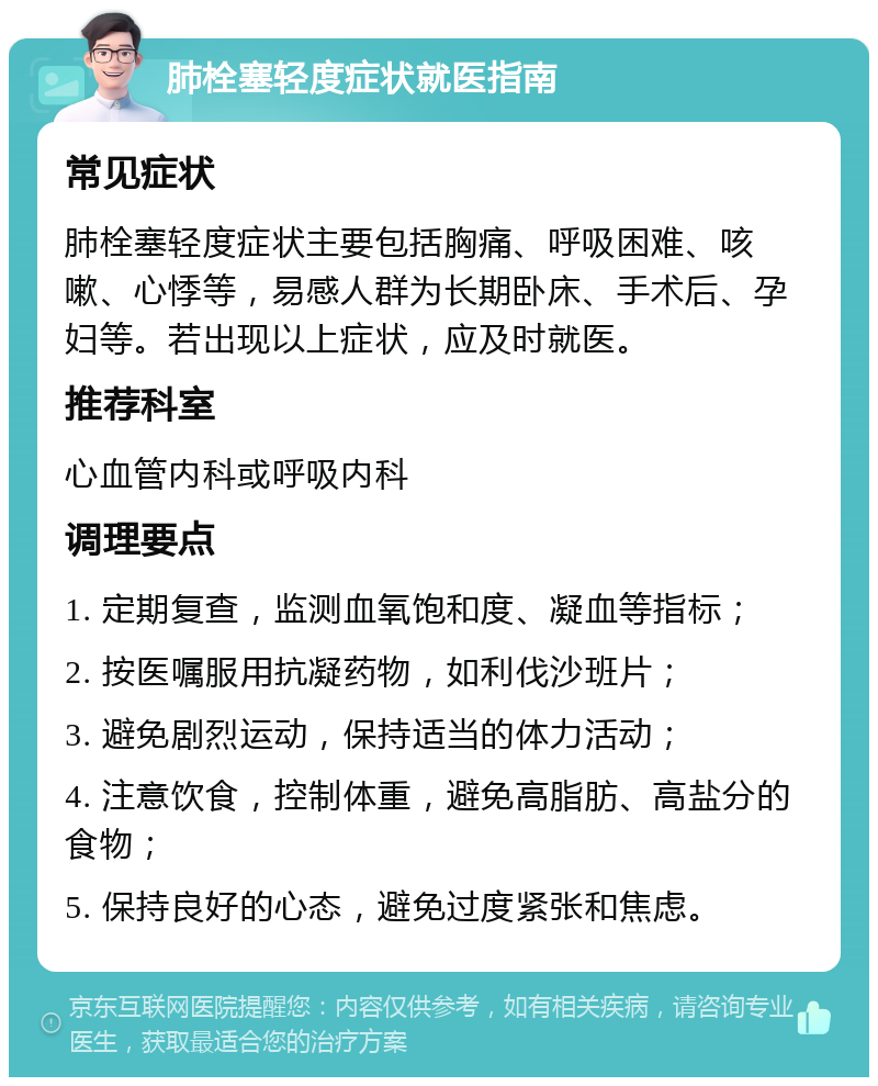 肺栓塞轻度症状就医指南 常见症状 肺栓塞轻度症状主要包括胸痛、呼吸困难、咳嗽、心悸等，易感人群为长期卧床、手术后、孕妇等。若出现以上症状，应及时就医。 推荐科室 心血管内科或呼吸内科 调理要点 1. 定期复查，监测血氧饱和度、凝血等指标； 2. 按医嘱服用抗凝药物，如利伐沙班片； 3. 避免剧烈运动，保持适当的体力活动； 4. 注意饮食，控制体重，避免高脂肪、高盐分的食物； 5. 保持良好的心态，避免过度紧张和焦虑。