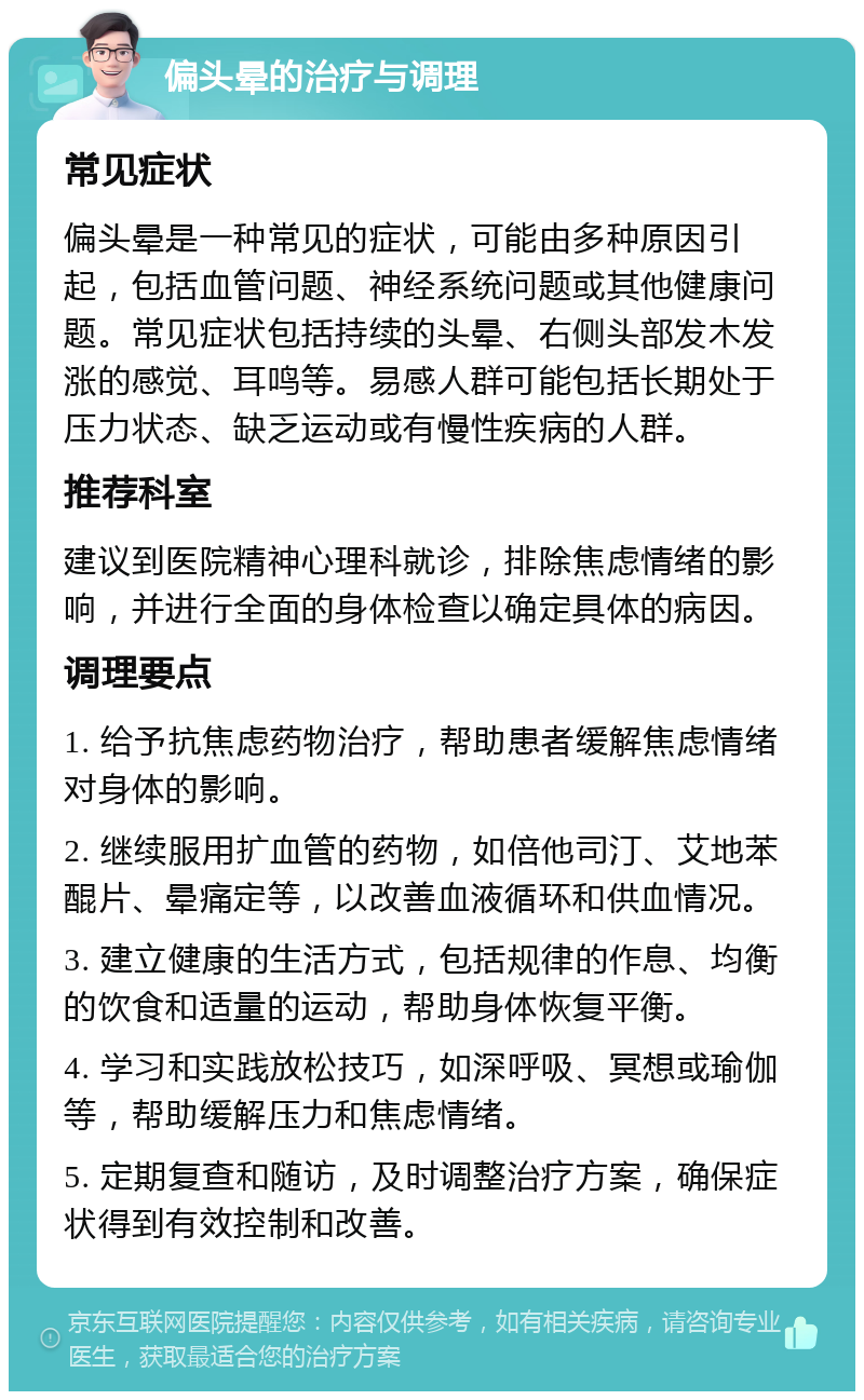 偏头晕的治疗与调理 常见症状 偏头晕是一种常见的症状，可能由多种原因引起，包括血管问题、神经系统问题或其他健康问题。常见症状包括持续的头晕、右侧头部发木发涨的感觉、耳鸣等。易感人群可能包括长期处于压力状态、缺乏运动或有慢性疾病的人群。 推荐科室 建议到医院精神心理科就诊，排除焦虑情绪的影响，并进行全面的身体检查以确定具体的病因。 调理要点 1. 给予抗焦虑药物治疗，帮助患者缓解焦虑情绪对身体的影响。 2. 继续服用扩血管的药物，如倍他司汀、艾地苯醌片、晕痛定等，以改善血液循环和供血情况。 3. 建立健康的生活方式，包括规律的作息、均衡的饮食和适量的运动，帮助身体恢复平衡。 4. 学习和实践放松技巧，如深呼吸、冥想或瑜伽等，帮助缓解压力和焦虑情绪。 5. 定期复查和随访，及时调整治疗方案，确保症状得到有效控制和改善。