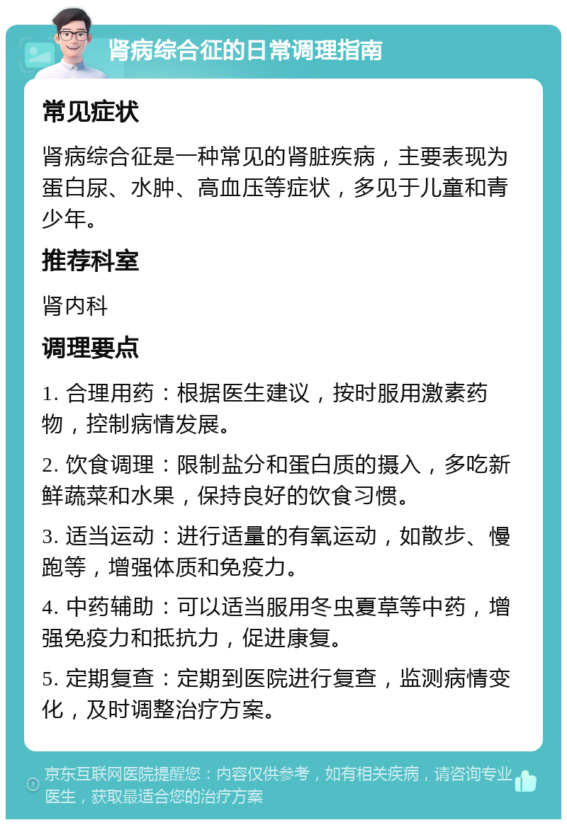 肾病综合征的日常调理指南 常见症状 肾病综合征是一种常见的肾脏疾病，主要表现为蛋白尿、水肿、高血压等症状，多见于儿童和青少年。 推荐科室 肾内科 调理要点 1. 合理用药：根据医生建议，按时服用激素药物，控制病情发展。 2. 饮食调理：限制盐分和蛋白质的摄入，多吃新鲜蔬菜和水果，保持良好的饮食习惯。 3. 适当运动：进行适量的有氧运动，如散步、慢跑等，增强体质和免疫力。 4. 中药辅助：可以适当服用冬虫夏草等中药，增强免疫力和抵抗力，促进康复。 5. 定期复查：定期到医院进行复查，监测病情变化，及时调整治疗方案。