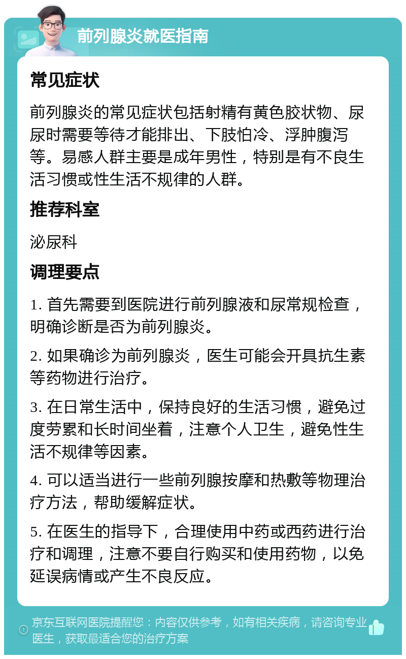 前列腺炎就医指南 常见症状 前列腺炎的常见症状包括射精有黄色胶状物、尿尿时需要等待才能排出、下肢怕冷、浮肿腹泻等。易感人群主要是成年男性，特别是有不良生活习惯或性生活不规律的人群。 推荐科室 泌尿科 调理要点 1. 首先需要到医院进行前列腺液和尿常规检查，明确诊断是否为前列腺炎。 2. 如果确诊为前列腺炎，医生可能会开具抗生素等药物进行治疗。 3. 在日常生活中，保持良好的生活习惯，避免过度劳累和长时间坐着，注意个人卫生，避免性生活不规律等因素。 4. 可以适当进行一些前列腺按摩和热敷等物理治疗方法，帮助缓解症状。 5. 在医生的指导下，合理使用中药或西药进行治疗和调理，注意不要自行购买和使用药物，以免延误病情或产生不良反应。