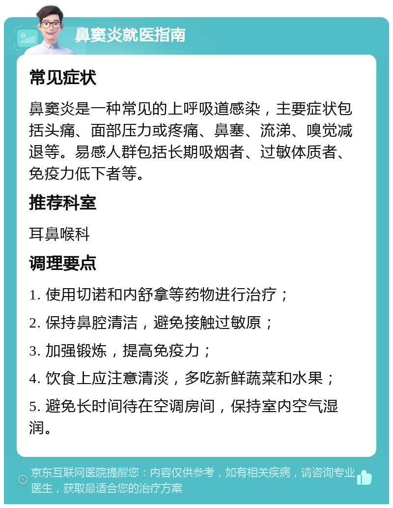 鼻窦炎就医指南 常见症状 鼻窦炎是一种常见的上呼吸道感染，主要症状包括头痛、面部压力或疼痛、鼻塞、流涕、嗅觉减退等。易感人群包括长期吸烟者、过敏体质者、免疫力低下者等。 推荐科室 耳鼻喉科 调理要点 1. 使用切诺和内舒拿等药物进行治疗； 2. 保持鼻腔清洁，避免接触过敏原； 3. 加强锻炼，提高免疫力； 4. 饮食上应注意清淡，多吃新鲜蔬菜和水果； 5. 避免长时间待在空调房间，保持室内空气湿润。