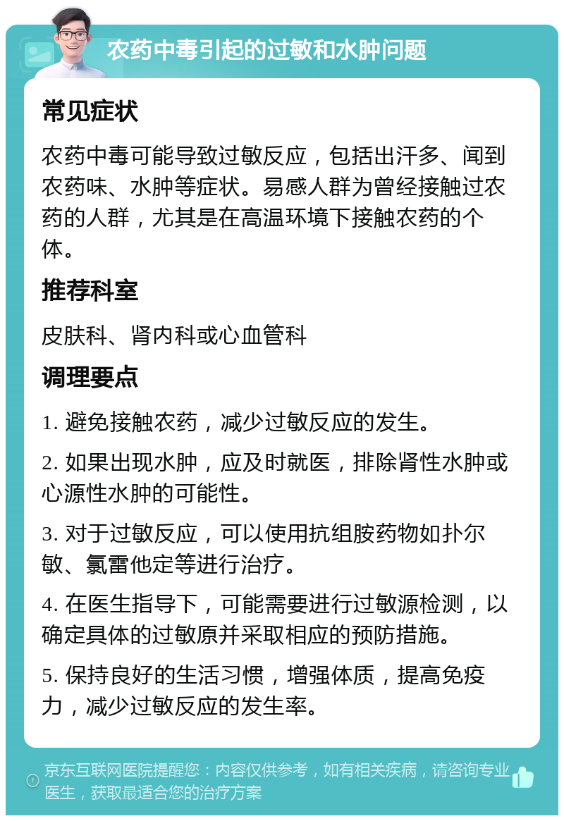 农药中毒引起的过敏和水肿问题 常见症状 农药中毒可能导致过敏反应，包括出汗多、闻到农药味、水肿等症状。易感人群为曾经接触过农药的人群，尤其是在高温环境下接触农药的个体。 推荐科室 皮肤科、肾内科或心血管科 调理要点 1. 避免接触农药，减少过敏反应的发生。 2. 如果出现水肿，应及时就医，排除肾性水肿或心源性水肿的可能性。 3. 对于过敏反应，可以使用抗组胺药物如扑尔敏、氯雷他定等进行治疗。 4. 在医生指导下，可能需要进行过敏源检测，以确定具体的过敏原并采取相应的预防措施。 5. 保持良好的生活习惯，增强体质，提高免疫力，减少过敏反应的发生率。