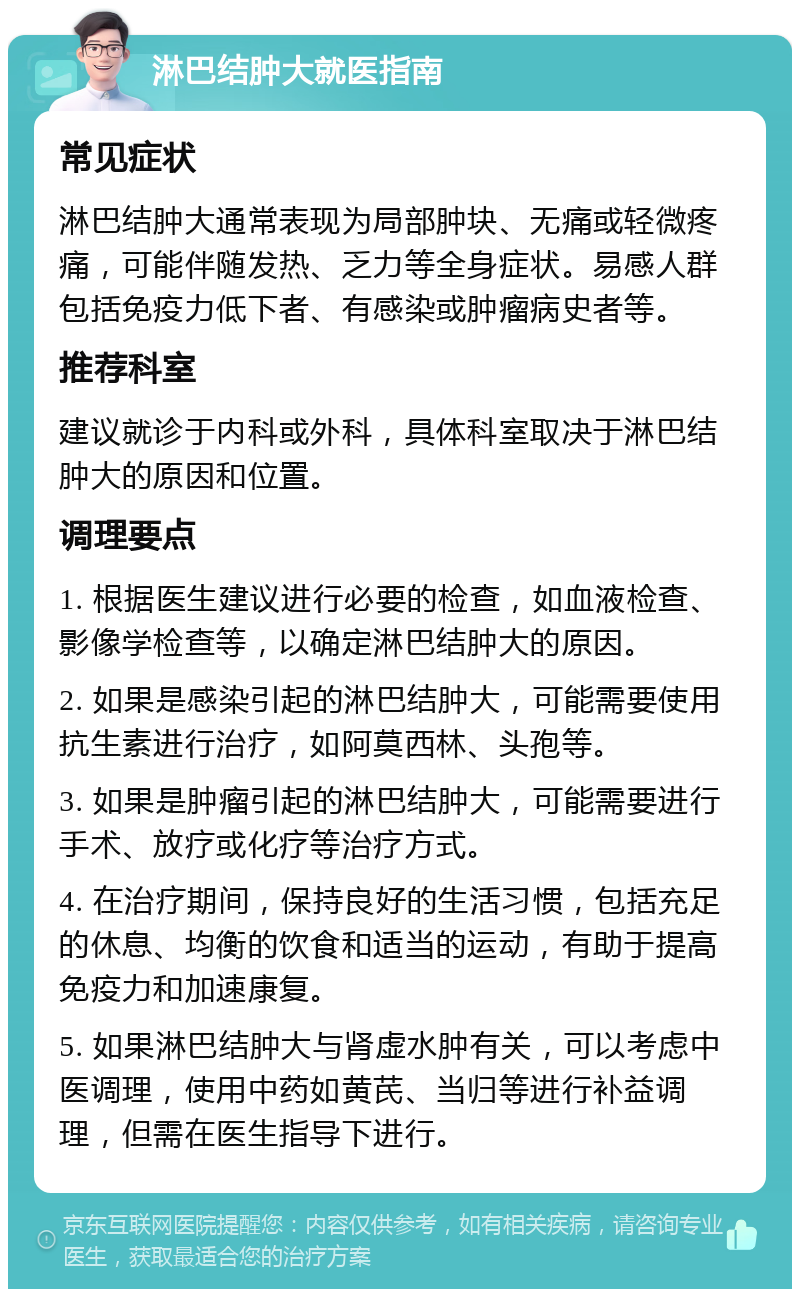 淋巴结肿大就医指南 常见症状 淋巴结肿大通常表现为局部肿块、无痛或轻微疼痛，可能伴随发热、乏力等全身症状。易感人群包括免疫力低下者、有感染或肿瘤病史者等。 推荐科室 建议就诊于内科或外科，具体科室取决于淋巴结肿大的原因和位置。 调理要点 1. 根据医生建议进行必要的检查，如血液检查、影像学检查等，以确定淋巴结肿大的原因。 2. 如果是感染引起的淋巴结肿大，可能需要使用抗生素进行治疗，如阿莫西林、头孢等。 3. 如果是肿瘤引起的淋巴结肿大，可能需要进行手术、放疗或化疗等治疗方式。 4. 在治疗期间，保持良好的生活习惯，包括充足的休息、均衡的饮食和适当的运动，有助于提高免疫力和加速康复。 5. 如果淋巴结肿大与肾虚水肿有关，可以考虑中医调理，使用中药如黄芪、当归等进行补益调理，但需在医生指导下进行。